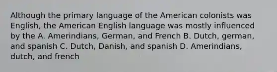 Although the primary language of the American colonists was English, the American English language was mostly influenced by the A. Amerindians, German, and French B. Dutch, german, and spanish C. Dutch, Danish, and spanish D. Amerindians, dutch, and french