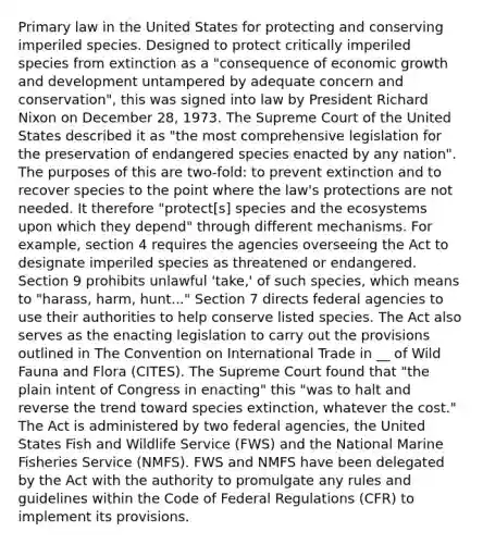 Primary law in the United States for protecting and conserving imperiled species. Designed to protect critically imperiled species from extinction as a "consequence of economic growth and development untampered by adequate concern and conservation", this was signed into law by President Richard Nixon on December 28, 1973. The Supreme Court of the United States described it as "the most comprehensive legislation for the preservation of endangered species enacted by any nation". The purposes of this are two-fold: to prevent extinction and to recover species to the point where the law's protections are not needed. It therefore "protect[s] species and the ecosystems upon which they depend" through different mechanisms. For example, section 4 requires the agencies overseeing the Act to designate imperiled species as threatened or endangered. Section 9 prohibits unlawful 'take,' of such species, which means to "harass, harm, hunt..." Section 7 directs federal agencies to use their authorities to help conserve listed species. The Act also serves as the enacting legislation to carry out the provisions outlined in The Convention on International Trade in __ of Wild Fauna and Flora (CITES). The Supreme Court found that "the plain intent of Congress in enacting" this "was to halt and reverse the trend toward species extinction, whatever the cost." The Act is administered by two federal agencies, the United States Fish and Wildlife Service (FWS) and the National Marine Fisheries Service (NMFS). FWS and NMFS have been delegated by the Act with the authority to promulgate any rules and guidelines within the Code of Federal Regulations (CFR) to implement its provisions.