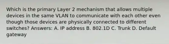 Which is the primary Layer 2 mechanism that allows multiple devices in the same VLAN to communicate with each other even though those devices are physically connected to different switches? Answers: A. IP address B. 802.1D C. Trunk D. Default gateway