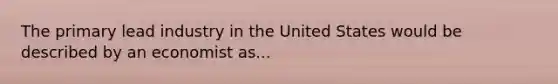 The primary lead industry in the United States would be described by an economist as...