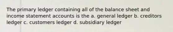 The primary ledger containing all of the balance sheet and income statement accounts is the a. general ledger b. creditors ledger c. customers ledger d. subsidiary ledger