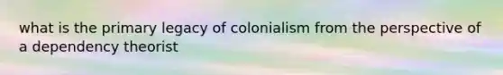 what is the primary legacy of colonialism from the perspective of a dependency theorist