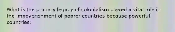 What is the primary legacy of colonialism played a vital role in the impoverishment of poorer countries because powerful countries: