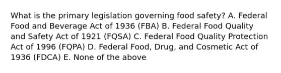 What is the primary legislation governing food safety? A. Federal Food and Beverage Act of 1936 (FBA) B. Federal Food Quality and Safety Act of 1921 (FQSA) C. Federal Food Quality Protection Act of 1996 (FQPA) D. Federal Food, Drug, and Cosmetic Act of 1936 (FDCA) E. None of the above