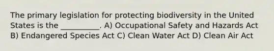 The primary legislation for protecting biodiversity in the United States is the __________. A) Occupational Safety and Hazards Act B) Endangered Species Act C) Clean Water Act D) Clean Air Act