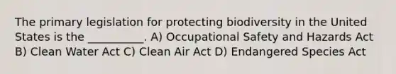 The primary legislation for protecting biodiversity in the United States is the __________. A) Occupational Safety and Hazards Act B) Clean Water Act C) Clean Air Act D) Endangered Species Act