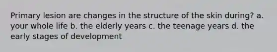 Primary lesion are changes in the structure of the skin during? a. your whole life b. the elderly years c. the teenage years d. the early stages of development