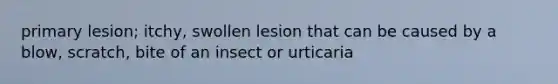 primary lesion; itchy, swollen lesion that can be caused by a blow, scratch, bite of an insect or urticaria