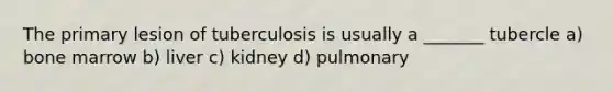 The primary lesion of tuberculosis is usually a _______ tubercle a) bone marrow b) liver c) kidney d) pulmonary