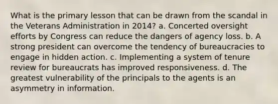 What is the primary lesson that can be drawn from the scandal in the Veterans Administration in 2014? a. Concerted oversight efforts by Congress can reduce the dangers of agency loss. b. A strong president can overcome the tendency of bureaucracies to engage in hidden action. c. Implementing a system of tenure review for bureaucrats has improved responsiveness. d. The greatest vulnerability of the principals to the agents is an asymmetry in information.