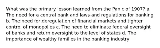 What was the primary lesson learned from the Panic of 1907? a. The need for a central bank and laws and regulations for banking b. The need for deregulation of financial markets and tighter control of monopolies c. The need to eliminate federal oversight of banks and return oversight to the level of states d. The importance of wealthy families in the banking industry