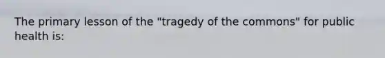 The primary lesson of the "tragedy of the commons" for public health is: