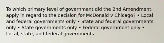 To which primary level of government did the 2nd Amendment apply in regard to the decision for McDonald v Chicago? • Local and federal governments only • State and federal governments only • State governments only • Federal government only • Local, state, and federal governments