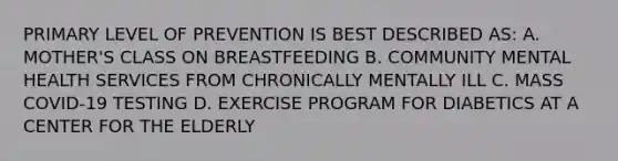 PRIMARY LEVEL OF PREVENTION IS BEST DESCRIBED AS: A. MOTHER'S CLASS ON BREASTFEEDING B. COMMUNITY MENTAL HEALTH SERVICES FROM CHRONICALLY MENTALLY ILL C. MASS COVID-19 TESTING D. EXERCISE PROGRAM FOR DIABETICS AT A CENTER FOR THE ELDERLY