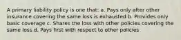 A primary liability policy is one that: a. Pays only after other insurance covering the same loss is exhausted b. Provides only basic coverage c. Shares the loss with other policies covering the same loss d. Pays first with respect to other policies