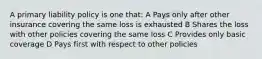 A primary liability policy is one that: A Pays only after other insurance covering the same loss is exhausted B Shares the loss with other policies covering the same loss C Provides only basic coverage D Pays first with respect to other policies