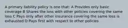 A primary liability policy is one that: A Provides only basic coverage B Shares the loss with other policies covering the same loss C Pays only after other insurance covering the same loss is exhausted D Pays first with respect to other policies