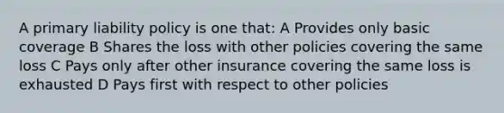 A primary liability policy is one that: A Provides only basic coverage B Shares the loss with other policies covering the same loss C Pays only after other insurance covering the same loss is exhausted D Pays first with respect to other policies