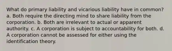 What do primary liability and vicarious liability have in common? a. Both require the directing mind to share liability from the corporation. b. Both are irrelevant to actual or apparent authority. c. A corporation is subject to accountability for both. d. A corporation cannot be assessed for either using the identification theory.