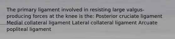 The primary ligament involved in resisting large valgus-producing forces at the knee is the: Posterior cruciate ligament Medial collateral ligament Lateral collateral ligament Arcuate popliteal ligament