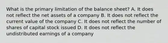 What is the primary limitation of the balance sheet? A. It does not reflect the net assets of a company B. It does not reflect the current value of the company C. It does not reflect the number of shares of capital stock issued D. It does not reflect the undistributed earnings of a company