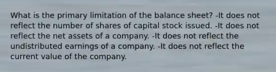 What is the primary limitation of the balance sheet? -It does not reflect the number of shares of capital stock issued. -It does not reflect the net assets of a company. -It does not reflect the undistributed earnings of a company. -It does not reflect the current value of the company.