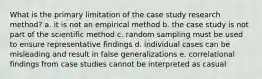 What is the primary limitation of the case study research method? a. it is not an empirical method b. the case study is not part of the scientific method c. random sampling must be used to ensure representative findings d. individual cases can be misleading and result in false generalizations e. correlational findings from case studies cannot be interpreted as casual