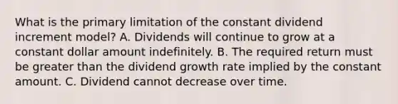 What is the primary limitation of the constant dividend increment model? A. Dividends will continue to grow at a constant dollar amount indefinitely. B. The required return must be greater than the dividend growth rate implied by the constant amount. C. Dividend cannot decrease over time.