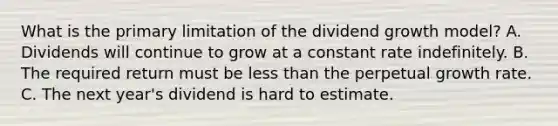 What is the primary limitation of the dividend growth model? A. Dividends will continue to grow at a constant rate indefinitely. B. The required return must be less than the perpetual growth rate. C. The next year's dividend is hard to estimate.