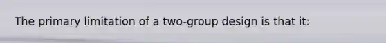 The primary limitation of a two-group design is that it: