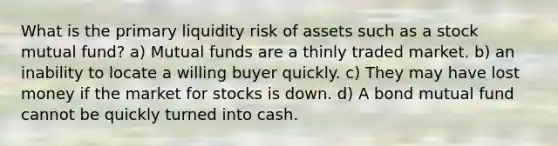 What is the primary liquidity risk of assets such as a stock mutual fund? a) Mutual funds are a thinly traded market. b) an inability to locate a willing buyer quickly. c) They may have lost money if the market for stocks is down. d) A bond mutual fund cannot be quickly turned into cash.