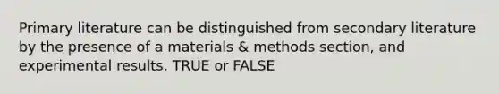 Primary literature can be distinguished from secondary literature by the presence of a materials & methods section, and experimental results. TRUE or FALSE