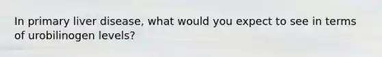 In primary liver disease, what would you expect to see in terms of urobilinogen levels?