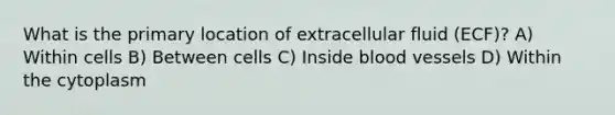 What is the primary location of extracellular fluid (ECF)? A) Within cells B) Between cells C) Inside blood vessels D) Within the cytoplasm