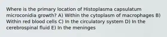 Where is the primary location of Histoplasma capsulatum microconidia growth? A) Within the cytoplasm of macrophages B) Within red blood cells C) In the circulatory system D) In the cerebrospinal fluid E) In <a href='https://www.questionai.com/knowledge/k36SqhoPCV-the-meninges' class='anchor-knowledge'>the meninges</a>