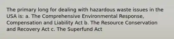 The primary long for dealing with hazardous waste issues in the USA is: a. The Comprehensive Environmental Response, Compensation and Liability Act b. The Resource Conservation and Recovery Act c. The Superfund Act