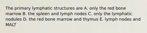 The primary lymphatic structures are A. only the red bone marrow B. the spleen and lymph nodes C. only the lymphatic nodules D. the red bone marrow and thymus E. lymph nodes and MALT