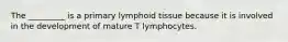 The _________ is a primary lymphoid tissue because it is involved in the development of mature T lymphocytes.