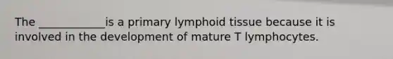 The ____________is a primary lymphoid tissue because it is involved in the development of mature T lymphocytes.