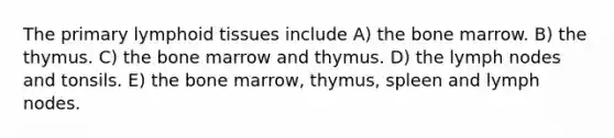 The primary lymphoid tissues include A) the bone marrow. B) the thymus. C) the bone marrow and thymus. D) the lymph nodes and tonsils. E) the bone marrow, thymus, spleen and lymph nodes.