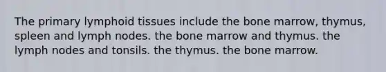 The primary lymphoid tissues include the bone marrow, thymus, spleen and lymph nodes. the bone marrow and thymus. the lymph nodes and tonsils. the thymus. the bone marrow.