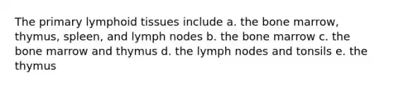 The primary lymphoid tissues include a. the bone marrow, thymus, spleen, and lymph nodes b. the bone marrow c. the bone marrow and thymus d. the lymph nodes and tonsils e. the thymus