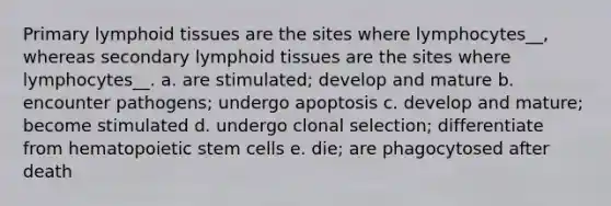 Primary lymphoid tissues are the sites where lymphocytes__, whereas secondary lymphoid tissues are the sites where lymphocytes__. a. are stimulated; develop and mature b. encounter pathogens; undergo apoptosis c. develop and mature; become stimulated d. undergo clonal selection; differentiate from hematopoietic stem cells e. die; are phagocytosed after death