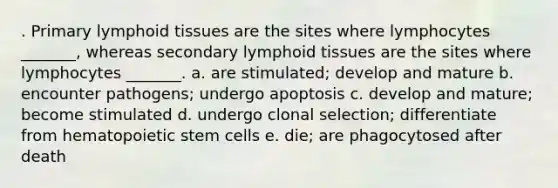 . Primary lymphoid tissues are the sites where lymphocytes _______, whereas secondary lymphoid tissues are the sites where lymphocytes _______. a. are stimulated; develop and mature b. encounter pathogens; undergo apoptosis c. develop and mature; become stimulated d. undergo clonal selection; differentiate from hematopoietic stem cells e. die; are phagocytosed after death