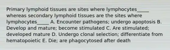 Primary lymphoid tissues are sites where lymphocytes_____ whereas secondary lymphoid tissues are the sites where lymphocytes_____ A. Encounter pathogens; undergo apoptosis B. Develop and mature; become stimulated C. Are stimulated; developed mature D. Undergo clonal selection; differentiate from hematopoietic E. Die; are phagocytosed after death