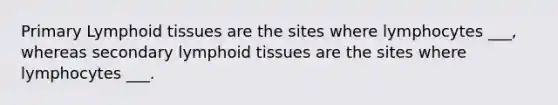 Primary Lymphoid tissues are the sites where lymphocytes ___, whereas secondary lymphoid tissues are the sites where lymphocytes ___.