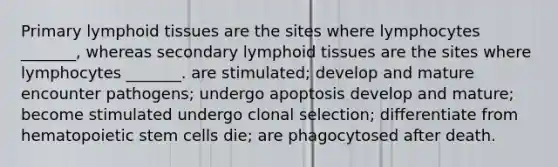 Primary lymphoid tissues are the sites where lymphocytes _______, whereas secondary lymphoid tissues are the sites where lymphocytes _______. are stimulated; develop and mature encounter pathogens; undergo apoptosis develop and mature; become stimulated undergo clonal selection; differentiate from hematopoietic stem cells die; are phagocytosed after death.