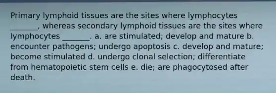 Primary lymphoid tissues are the sites where lymphocytes _______, whereas secondary lymphoid tissues are the sites where lymphocytes _______. a. are stimulated; develop and mature b. encounter pathogens; undergo apoptosis c. develop and mature; become stimulated d. undergo clonal selection; differentiate from hematopoietic stem cells e. die; are phagocytosed after death.