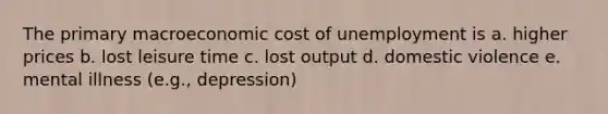 The primary macroeconomic cost of unemployment is a. higher prices b. lost leisure time c. lost output d. domestic violence e. mental illness (e.g., depression)