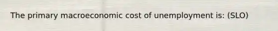 The primary macroeconomic cost of unemployment is: (SLO)